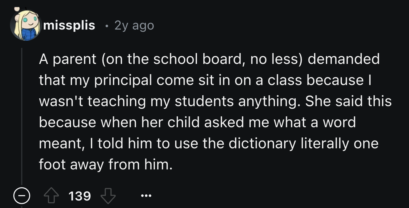 screenshot - missplis 2y ago A parent on the school board, no less demanded that my principal come sit in on a class because I wasn't teaching my students anything. She said this because when her child asked me what a word meant, I told him to use the dic